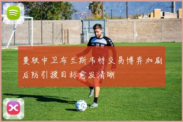 曼联中卫布兰斯韦特交易博弈加剧后防引援目标愈发清晰