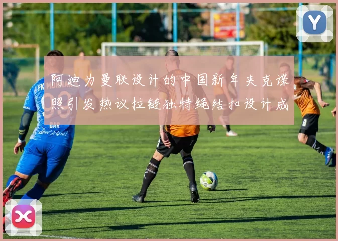 阿迪为曼联设计的中国新年夹克谍照引发热议拉链独特绳结扣设计成亮点