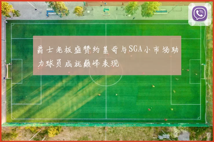 爵士老板盛赞约基奇与SGA小市场助力球员成就巅峰表现
