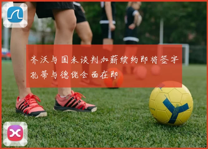 齐沃与国米谈判加薪续约即将签字孔蒂与德佬会面在即