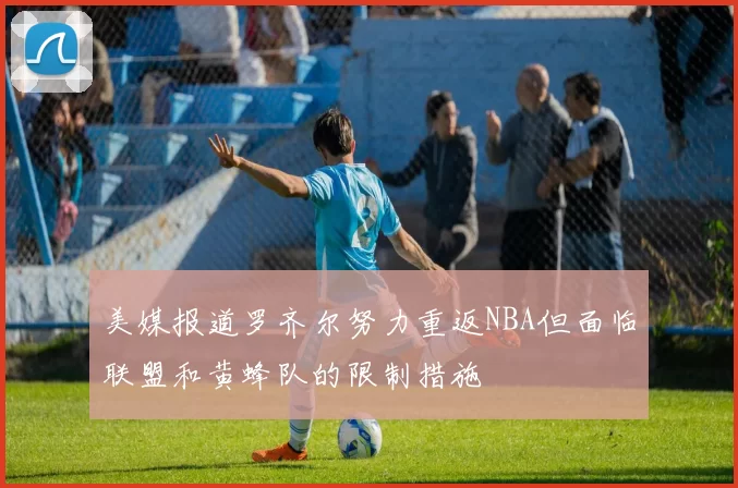 美媒报道罗齐尔努力重返NBA但面临联盟和黄蜂队的限制措施