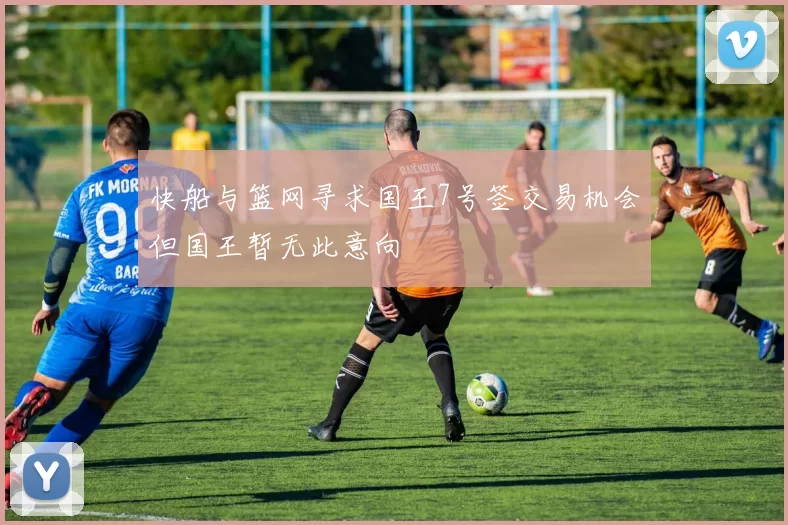 快船与篮网寻求国王7号签交易机会但国王暂无此意向