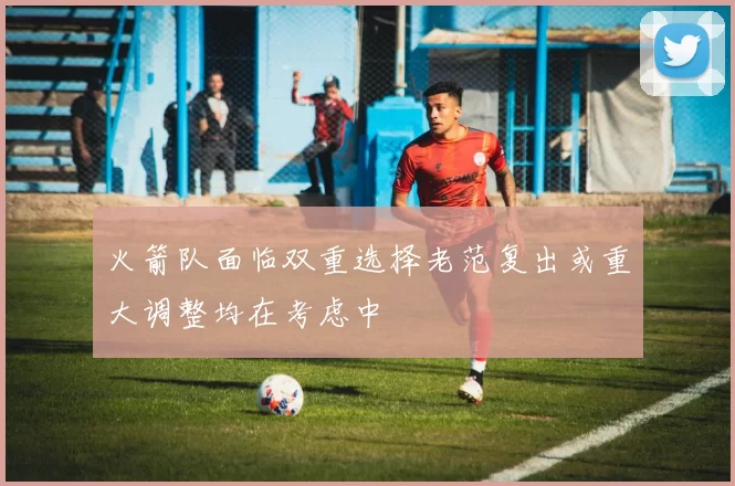 火箭队面临双重选择老范复出或重大调整均在考虑中