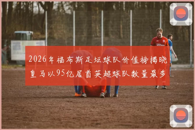 2026年福布斯足坛球队价值榜揭晓皇马以95亿居首英超球队数量最多