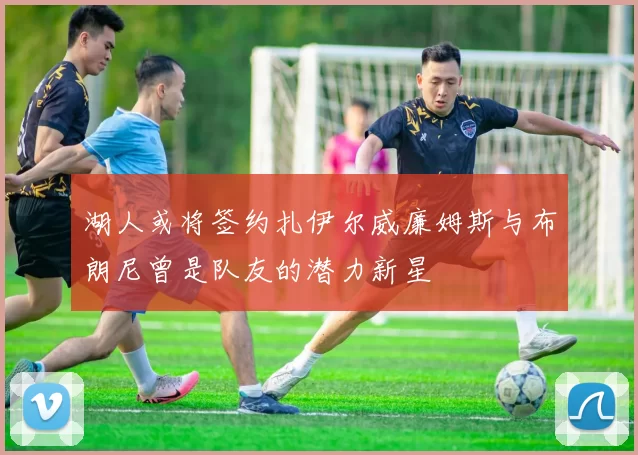 湖人或将签约扎伊尔威廉姆斯与布朗尼曾是队友的潜力新星