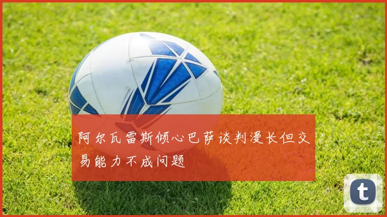 阿尔瓦雷斯倾心巴萨谈判漫长但交易能力不成问题