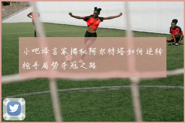 小吧译言家揭秘阿尔特塔如何逆转枪手局势夺冠之路