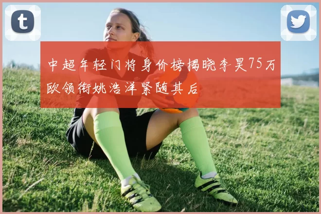 中超年轻门将身价榜揭晓李昊75万欧领衔姚浩洋紧随其后