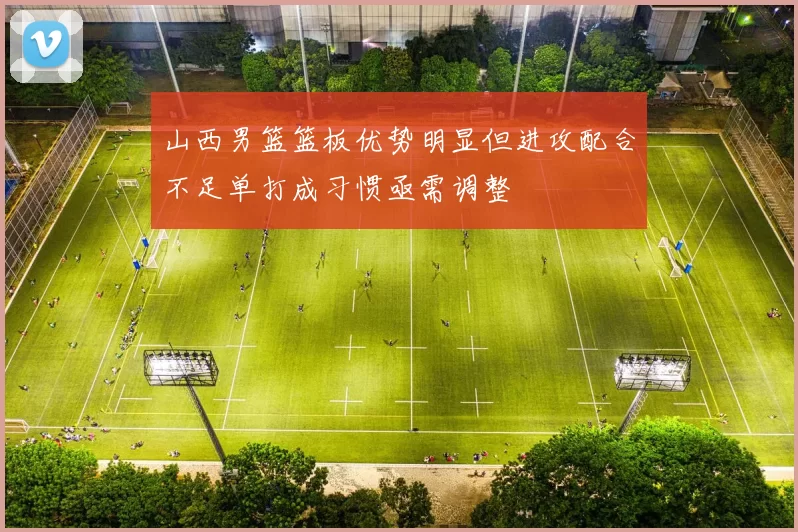 山西男篮篮板优势明显但进攻配合不足单打成习惯亟需调整