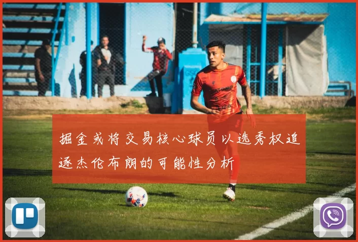 掘金或将交易核心球员以选秀权追逐杰伦布朗的可能性分析