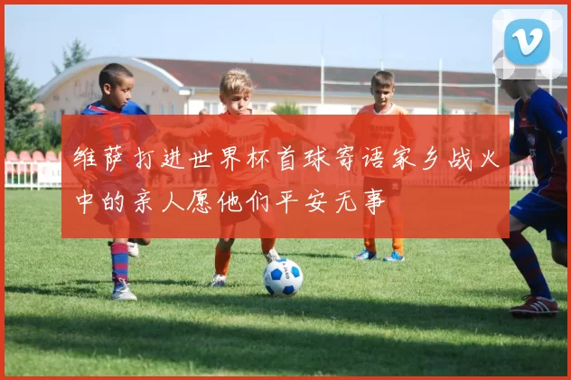 维萨打进世界杯首球寄语家乡战火中的亲人愿他们平安无事