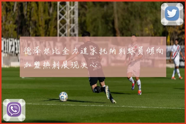 德泽尔比全力追求托纳利球员倾向加盟热刺展现决心