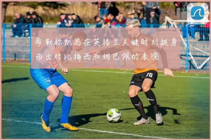 希勒称凯恩在英格兰关键时刻挺身而出对比梅西和姆巴佩的表现