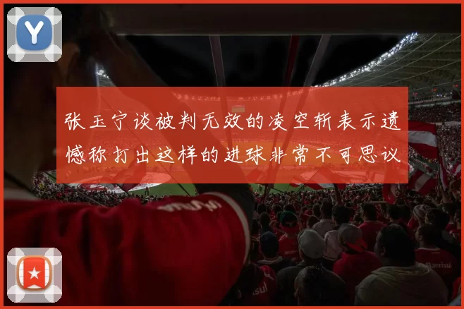 张玉宁谈被判无效的凌空斩表示遗憾称打出这样的进球非常不可思议