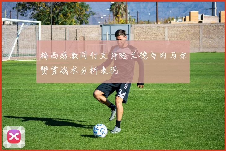 梅西感激同行支持哈兰德与内马尔赞赏战术分析表现