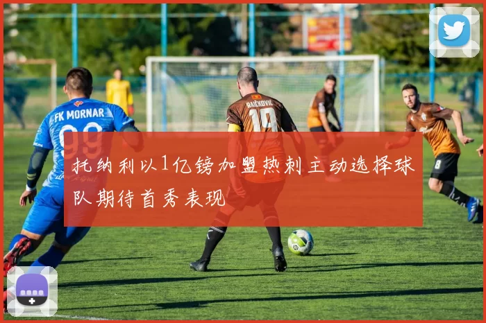 托纳利以1亿镑加盟热刺主动选择球队期待首秀表现