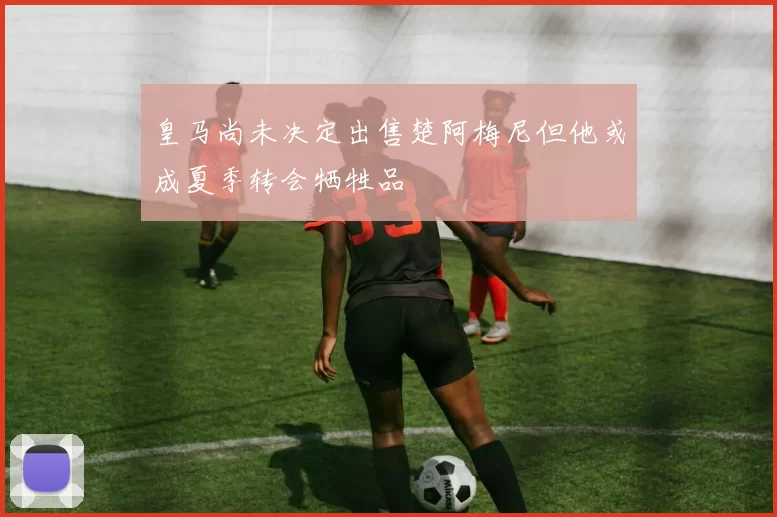 皇马尚未决定出售楚阿梅尼但他或成夏季转会牺牲品