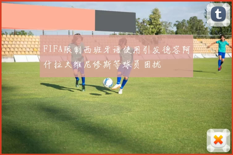 FIFA限制西班牙语使用引发德容阿什拉夫维尼修斯等球员困扰