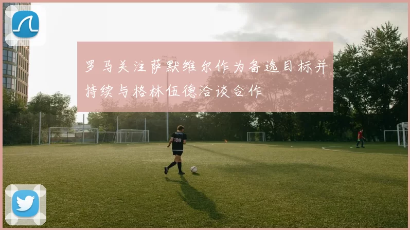 罗马关注萨默维尔作为备选目标并持续与格林伍德洽谈合作