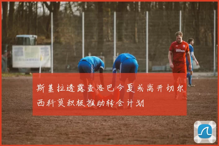 斯基拉透露查洛巴今夏或离开切尔西科莫积极推动转会计划