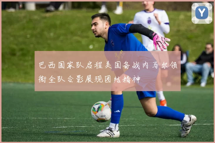 巴西国家队启程美国备战内马尔领衔全队合影展现团结精神