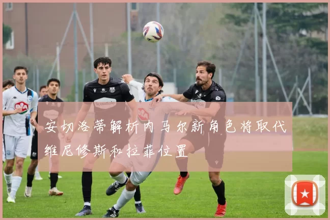 安切洛蒂解析内马尔新角色将取代维尼修斯和拉菲位置
