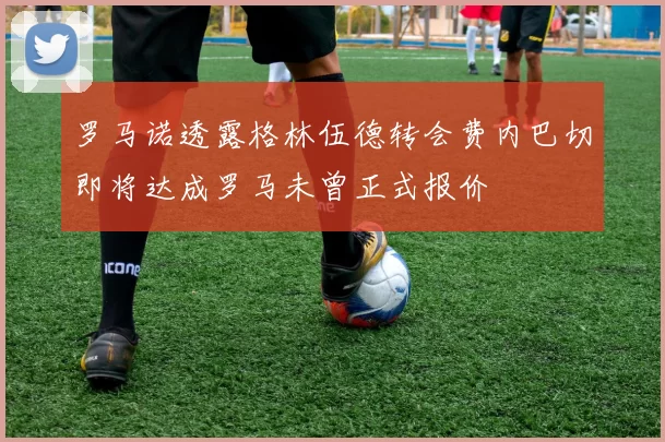 罗马诺透露格林伍德转会费内巴切即将达成罗马未曾正式报价