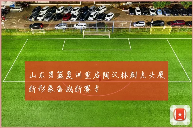 山东男篮夏训重启陶汉林剃光头展新形象备战新赛季
